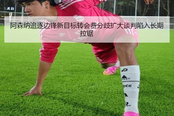 阿森纳追逐边锋新目标转会费分歧扩大谈判陷入长期拉锯